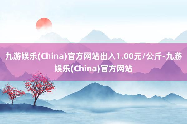 九游娱乐(China)官方网站出入1.00元/公斤-九游娱乐(China)官方网站