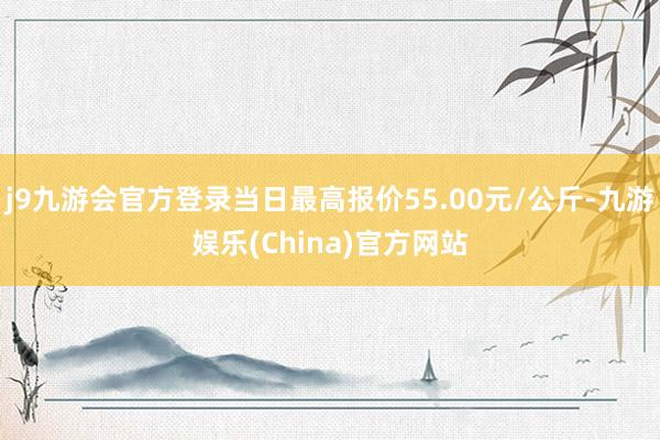 j9九游会官方登录当日最高报价55.00元/公斤-九游娱乐(China)官方网站