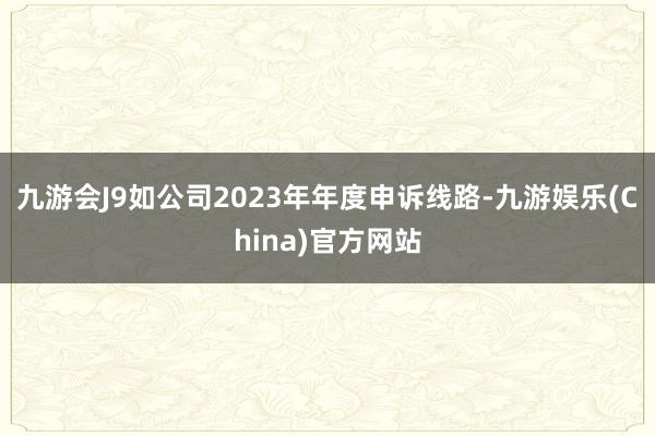 九游会J9如公司2023年年度申诉线路-九游娱乐(China)官方网站