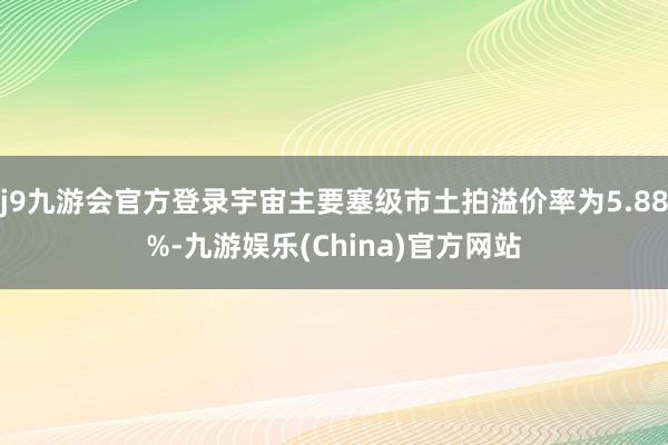 j9九游会官方登录宇宙主要塞级市土拍溢价率为5.88%-九游娱乐(China)官方网站