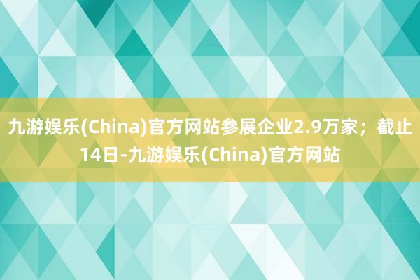 九游娱乐(China)官方网站参展企业2.9万家；截止14日-九游娱乐(China)官方网站