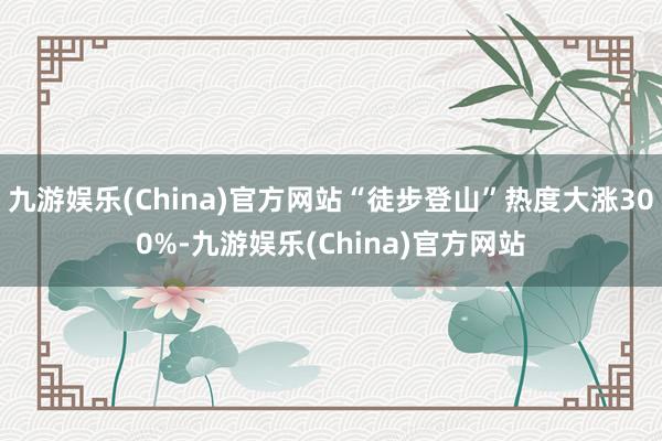 九游娱乐(China)官方网站“徒步登山”热度大涨300%-九游娱乐(China)官方网站