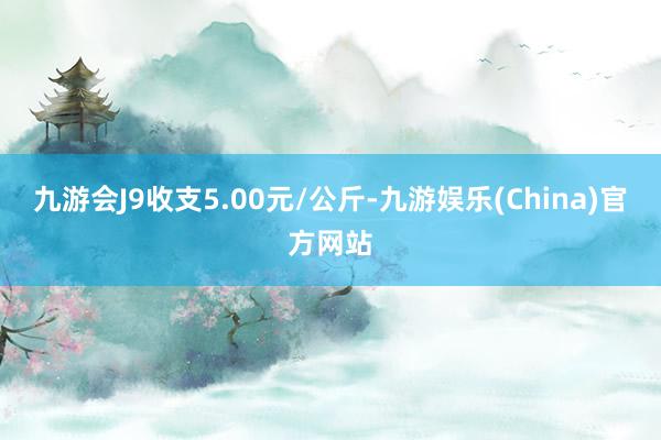 九游会J9收支5.00元/公斤-九游娱乐(China)官方网站