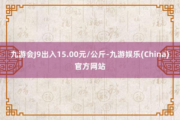 九游会J9出入15.00元/公斤-九游娱乐(China)官方网站