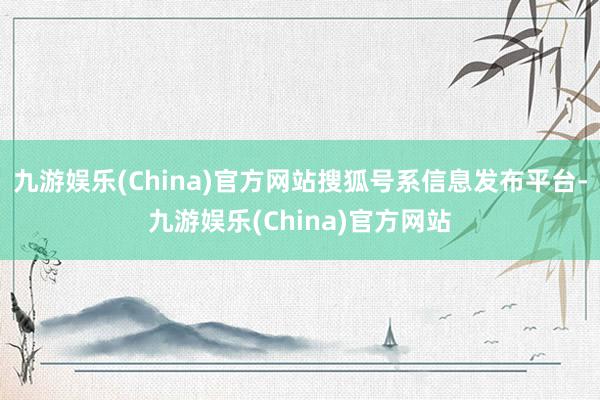 九游娱乐(China)官方网站搜狐号系信息发布平台-九游娱乐(China)官方网站