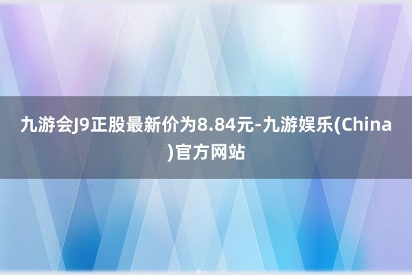 九游会J9正股最新价为8.84元-九游娱乐(China)官方网站