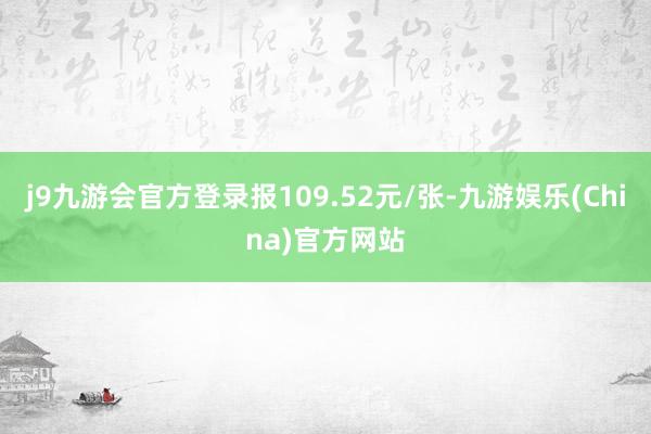 j9九游会官方登录报109.52元/张-九游娱乐(China)官方网站