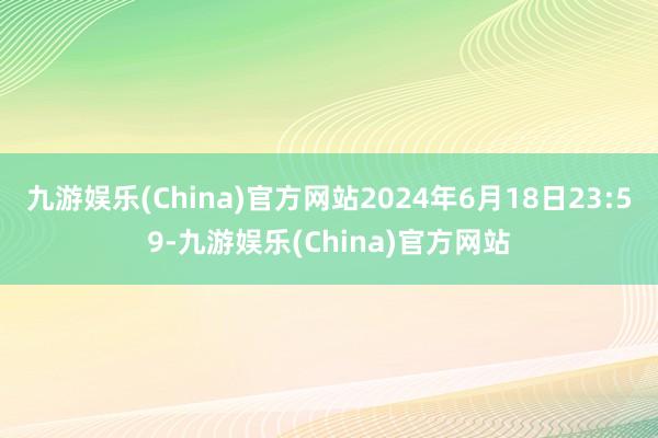 九游娱乐(China)官方网站2024年6月18日23:59
