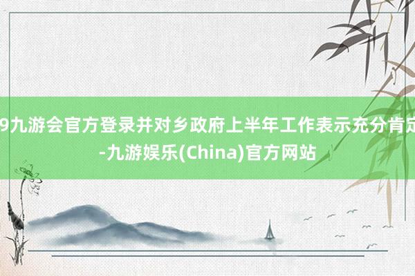 j9九游会官方登录并对乡政府上半年工作表示充分肯定-九游娱乐(China)官方网站