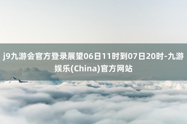 j9九游会官方登录展望06日11时到07日20时-九游娱乐(China)官方网站