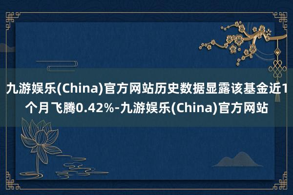 九游娱乐(China)官方网站历史数据显露该基金近1个月飞腾0.42%-九游娱乐(China)官方网站