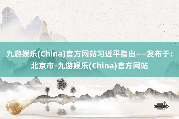 九游娱乐(China)官方网站习近平指出——发布于：北京市-九游娱乐(China)官方网站