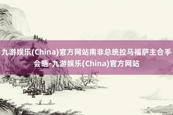 九游娱乐(China)官方网站南非总统拉马福萨主合手会晤-九游娱乐(China)官方网站