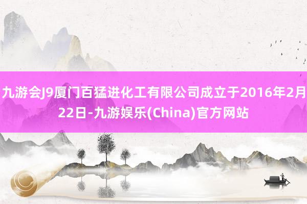 九游会J9厦门百猛进化工有限公司成立于2016年2月22日-九游娱乐(China)官方网站