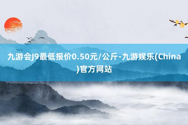 九游会J9最低报价0.50元/公斤-九游娱乐(China)官