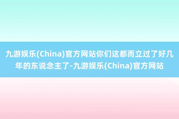 九游娱乐(China)官方网站你们这都而立过了好几年的东说念