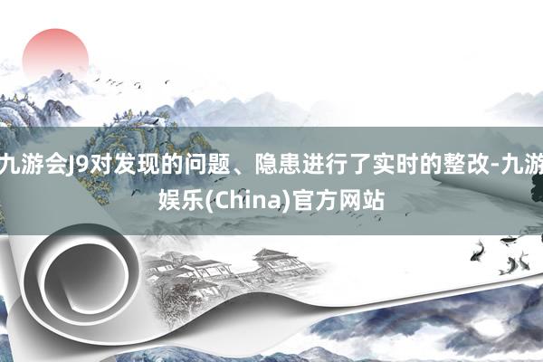 九游会J9对发现的问题、隐患进行了实时的整改-九游娱乐(China)官方网站