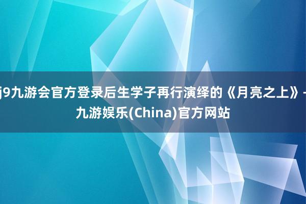 j9九游会官方登录后生学子再行演绎的《月亮之上》-九游娱乐(China)官方网站