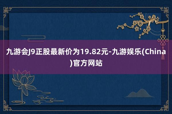 九游会J9正股最新价为19.82元-九游娱乐(China)官方网站