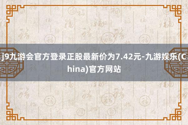 j9九游会官方登录正股最新价为7.42元-九游娱乐(China)官方网站