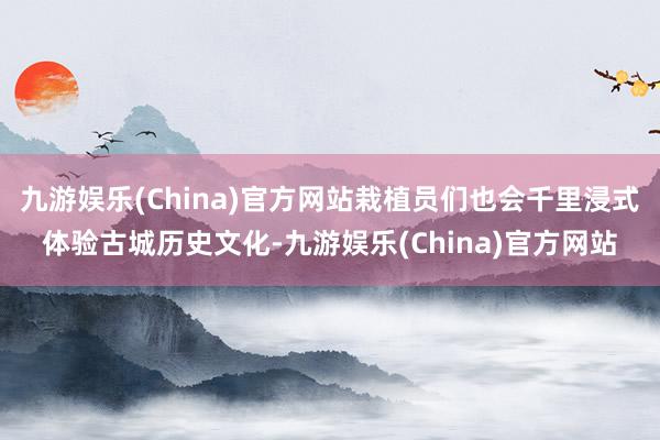 九游娱乐(China)官方网站栽植员们也会千里浸式体验古城历史文化-九游娱乐(China)官方网站