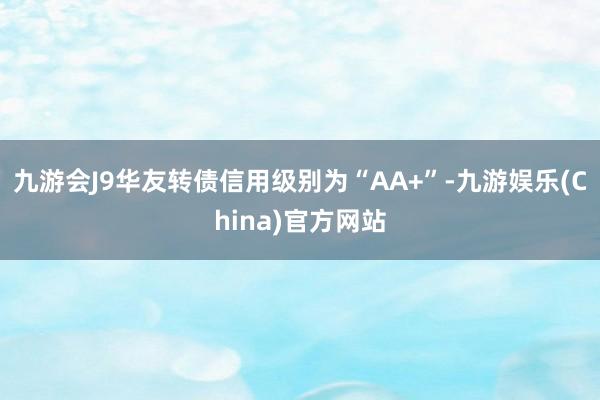 九游会J9华友转债信用级别为“AA+”-九游娱乐(China)官方网站