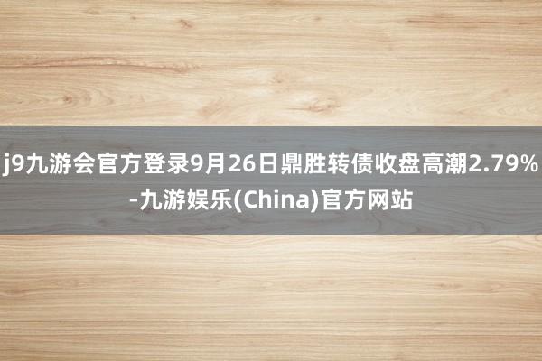 j9九游会官方登录9月26日鼎胜转债收盘高潮2.79%-九游娱乐(China)官方网站