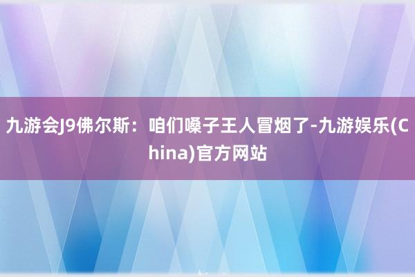 九游会J9佛尔斯：咱们嗓子王人冒烟了-九游娱乐(China)官方网站