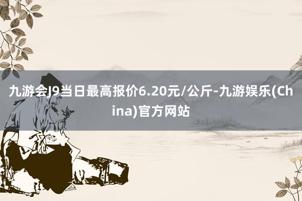 九游会J9当日最高报价6.20元/公斤-九游娱乐(China)官方网站