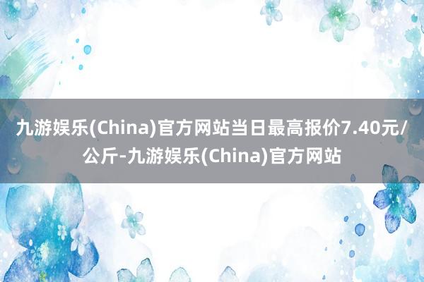 九游娱乐(China)官方网站当日最高报价7.40元/公斤-九游娱乐(China)官方网站