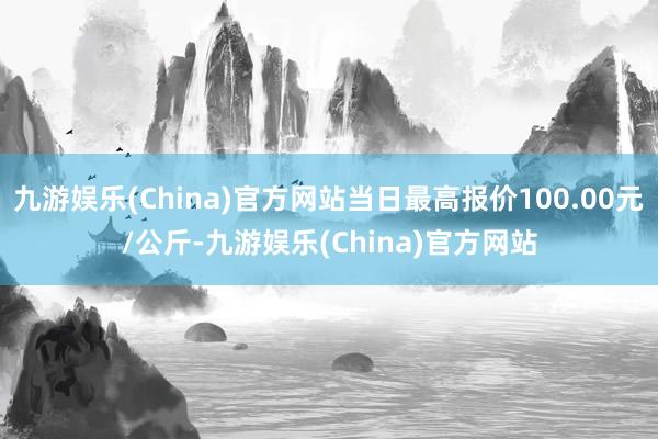 九游娱乐(China)官方网站当日最高报价100.00元/公斤-九游娱乐(China)官方网站