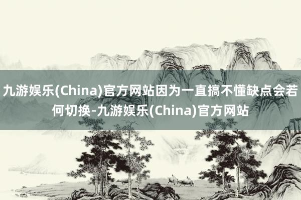 九游娱乐(China)官方网站因为一直搞不懂缺点会若何切换-九游娱乐(China)官方网站