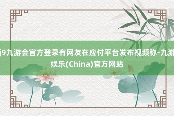 j9九游会官方登录有网友在应付平台发布视频称-九游娱乐(China)官方网站