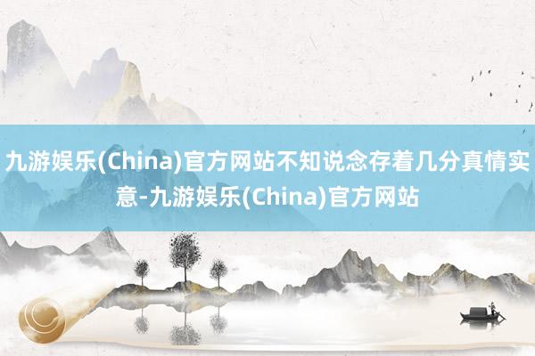 九游娱乐(China)官方网站不知说念存着几分真情实意-九游娱乐(China)官方网站