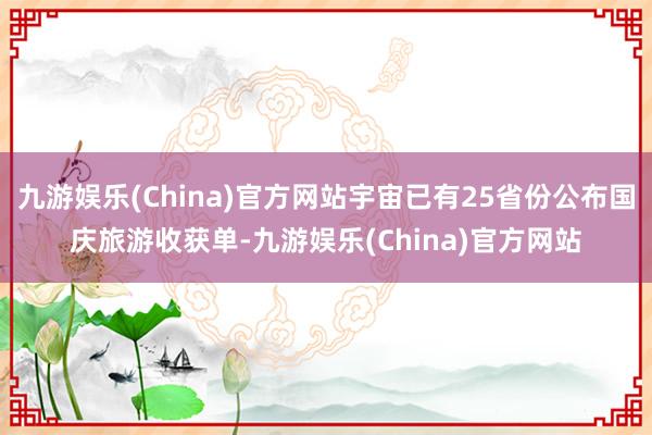 九游娱乐(China)官方网站宇宙已有25省份公布国庆旅游收获单-九游娱乐(China)官方网站