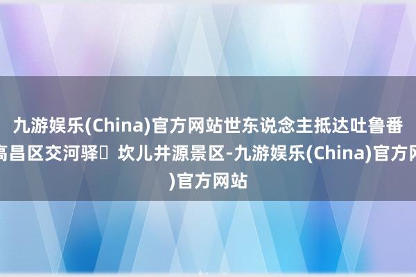 九游娱乐(China)官方网站世东说念主抵达吐鲁番市高昌区交河驿・坎儿井源景区-九游娱乐(China)官方网站