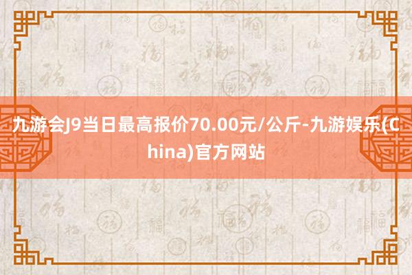 九游会J9当日最高报价70.00元/公斤-九游娱乐(China)官方网站