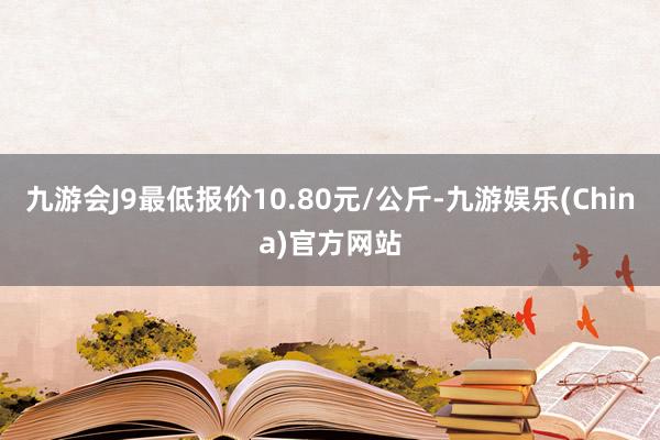 九游会J9最低报价10.80元/公斤-九游娱乐(China)官方网站