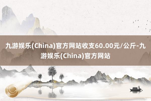 九游娱乐(China)官方网站收支60.00元/公斤-九游娱乐(China)官方网站