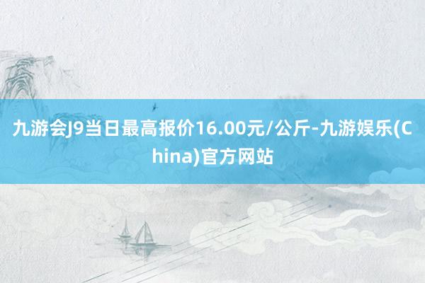 九游会J9当日最高报价16.00元/公斤-九游娱乐(China)官方网站