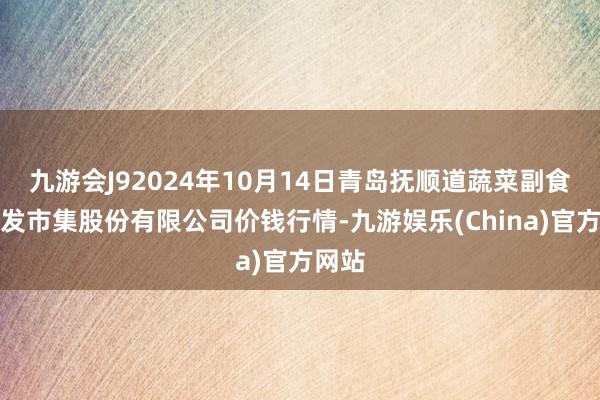 九游会J92024年10月14日青岛抚顺道蔬菜副食物批发市集股份有限公司价钱行情-九游娱乐(China)官方网站