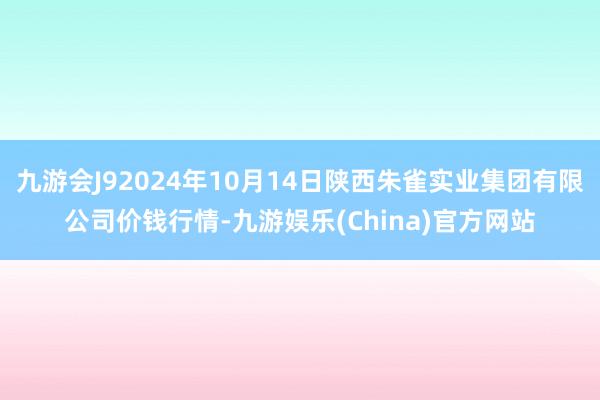 九游会J92024年10月14日陕西朱雀实业集团有限公司价钱行情-九游娱乐(China)官方网站