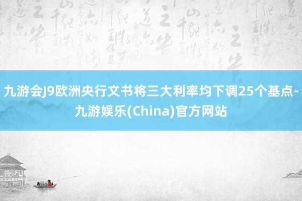 九游会J9欧洲央行文书将三大利率均下调25个基点-九游娱乐(China)官方网站