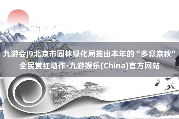 九游会J9北京市园林绿化局推出本年的“多彩京秋”全民赏红动作