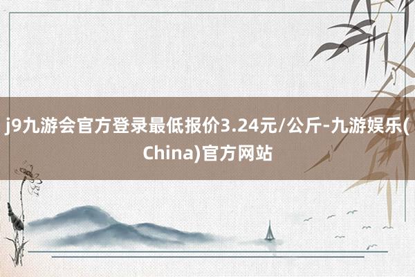 j9九游会官方登录最低报价3.24元/公斤-九游娱乐(Chi