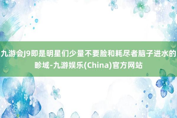 九游会J9即是明星们少量不要脸和耗尽者脑子进水的畛域-九游娱