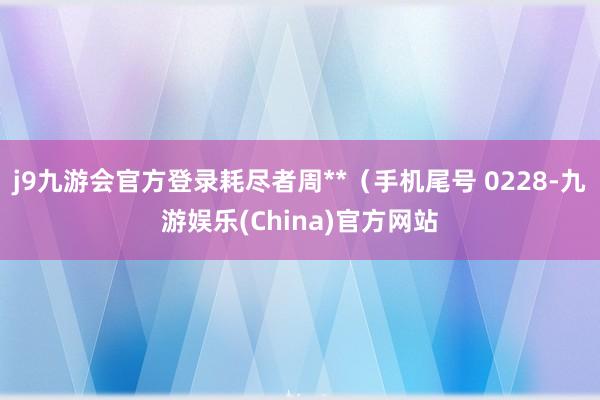 j9九游会官方登录耗尽者周**（手机尾号 0228-九游娱乐