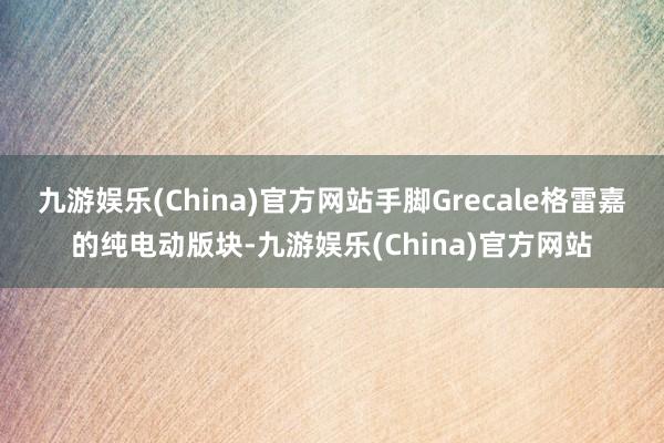 九游娱乐(China)官方网站手脚Grecale格雷嘉的纯电