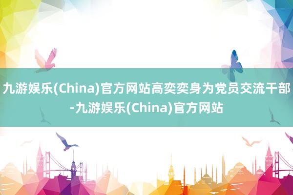 九游娱乐(China)官方网站高奕奕身为党员交流干部-九游娱乐(China)官方网站