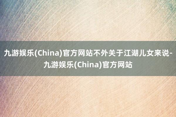 九游娱乐(China)官方网站不外关于江湖儿女来说-九游娱乐(China)官方网站